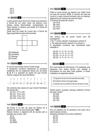 2
(B) 5.
(C) 4.
(D) 3.
D2 Questão 8 ––––––––––––––––––––––––––––––|
Luana guarda seus livros em caixas que possuem
a forma de um cubo. Hoje, ela ganhou uma
destas caixas desmontada, representada na
figura abaixo, e reparou que todas as 6 faces da
caixa são iguais.
Cada face da caixa de Luana tem a forma da
figura geométrica plana denominada
(A) retângulo.
(B) quadrado.
(C) losango
(D) círculo.
D14 Questão 9 ––––––––––––––––––––––––––––––|
A rua em que Carlos mora é muito longa.
A sequência numérica representa os números
existentes em um segmento dessa rua. As letras
A, E, F e L apontam as casas em que moram
Carlos e alguns de seus familiares.
Os números das casas em que moram familiares
do Carlos são
(A) 701, 717 e 741.
(B) 701, 719 e 743.
(C) 703, 719 e 741.
(D) 703, 719 e 743.
D16 Questão 10 –––––––––––––––––––––––––––––|
Na frente e no alto da casa de Carlos há o
registro do ano de sua construção: 1963.
Nesse número, o algarismo 9, de acordo com a
posição que ocupa, vale
(A) 9.
(B) 90.
(C) 900.
(D) 9000.
D16 Questão 11 –––––––––––––––––––––––––––––|
Catia e Lucia moram na mesma rua. Catia mora
na casa de número 3715. O número da casa de
Lucia é o maior número formado com os mesmos
algarismos do número da casa de Catia.
O número da casa de Lucia é
(A) 7315.
(B) 7351.
(C) 7513.
(D) 7531.
D19 Questão 12 –––––––––––––––––––––––––––––|
Um ônibus sai do ponto inicial com 25
passageiros.
 No 1º ponto, descem 3 pessoas e entram 5.
 No segundo ponto, descem 9 e entram 3.
A expressão numérica que representa essa
situação é
(A) 25 - 3 - 5 + 9 - 3 = 23.
(B) 25 - 3 + 5 - 9 + 3 = 21.
(C) 25 - 3 + 5 - 9 - 3 = 15.
(D) 25 - 3 - 5 - 9 + 3 = 11.
Questão 13 –––––––––––––––––––––––––––––|
Em uma escola há 330 alunos. Foi realizada uma
pesquisa com esses alunos, em relação à
brincadeira de que eles mais gostam, e foram
coletados os seguintes dados:
Sendo assim, quantas crianças preferem brincar
de pular corda?
(A) 240.
(B) 220.
(C) 200.
(D) 130.
D20 Questão 14 –––––––––––––––––––––––––––––|
Em um vestiário há 12 camisas e em outro, há o
dobro desse número.
Quantas camisas há no outro vestiário?
(A) 42
(B) 24
(C) 21
(D) 14
 