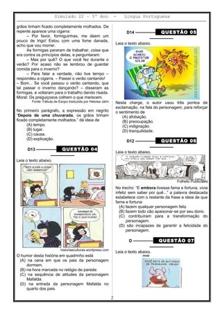 Simulado 22 – 5º Ano - Lingua Portuguesa
grãos tinham ficado completamente molhados. De
repente aparece uma cigarra:
– Por favor, formiguinhas, me deem um
pouco de trigo! Estou com uma fome danada,
acho que vou morrer.
As formigas pararam de trabalhar, coisa que
era contra os princípios delas, e perguntaram:
– Mas por quê? O que você fez durante o
verão? Por acaso não se lembrou de guardar
comida para o inverno?
– Para falar a verdade, não tive tempo –
respondeu a cigarra. – Passei o verão cantando!
– Bom... Se você passou o verão cantando, que
tal passar o inverno dançando? – disseram as
formigas, e voltaram para o trabalho dando risada.
Moral: Os preguiçosos colhem o que merecem.
Fonte: Fábula de Esopo traduzida por Heloisa Jahn
No primeiro parágrafo, a expressão em negrito
“Depois de uma chuvarada, os grãos tinham
ficado completamente molhados.” dá ideia de
(A) tempo.
(B) lugar.
(C) causa.
(D) explicação.
D13 ––––––––– QUESTÃO 04
––––––––––
Leia o texto abaixo.
historiaeculturas.wordpress.com
O humor desta história em quadrinho está
(A) na cena em que os pais da personagem
dormem.
(B) na hora marcada no relógio de parede.
(C) na sequência de atitudes da personagem
Mafalda.
(D) na entrada da personagem Mafalda no
quarto dos pais.
D14 ––––––––– QUESTÃO 05
––––––––––
Leia o texto abaixo.
Nesta charge, o autor usou três pontos de
exclamação, na fala do personagem, para reforçar
o sentimento de
(A) afobação.
(B) preocupação.
(C) indignação.
(D) tranquilidade.
D12 ––––––––– QUESTÃO 06
––––––––––
Leia o texto abaixo.
Folheto Publicitário
No trecho: “E embora tivesse fama e fortuna, vivia
infeliz sem saber por quê...” a palavra destacada
estabelece com o restante da frase a ideia de que
fama e fortuna
(A) fazem qualquer personagem feliz.
(B) fazem todo cão apaixonar-se por seu dono.
(C) contribuíram para a transformação do
personagem.
(D) são incapazes de garantir a felicidade do
personagem.
D ––––––––– QUESTÃO 07
––––––––––
Leia o texto abaixo.
2
 