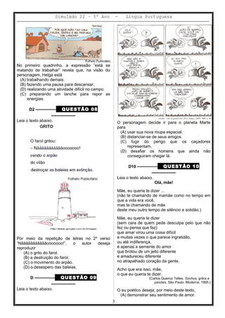 Simulado 22 – 5º Ano - Lingua Portuguesa
Folheto Publicitário
No primeiro quadrinho, a expressão ”está se
matando de trabalhar” revela que, na visão do
personagem, Helga está
(A) trabalhando demais.
(B) fazendo uma pausa para descansar.
(D) realizando uma atividade difícil no campo.
(C) preparando um lanche para repor as
energias.
D2 ––––––––– QUESTÃO 08
––––––––––
Leia o texto abaixo.
Por meio da repetição de letras no 2º verso
“Nãããããããããããooooooo!”, o autor deseja
reproduzir
(A) o grito do farol.
(B) a destruição do farol.
(C) o movimento do arpão.
(D) o desespero das baleias.
D ––––––––– QUESTÃO 09
––––––––––
Leia o texto abaixo.
O personagem decide ir para o planeta Marte
para
(A) usar sua nova roupa espacial.
(B) distanciar-se de seus amigos.
(C) fugir do perigo que os caçadores
representam.
(D) desafiar os homens que ainda não
conseguiram chegar lá.
D10 ––––––––– QUESTÃO 10
––––––––––
Leia o texto abaixo.
Olá, mãe!
Mãe, eu queria te dizer ...
(não te chamando de mamãe como no tempo em
que a vida era você,
mas te chamando de mãe
deste meu outro tempo de silêncio e solidão.)
Mãe, eu queria te dizer
(sem cara de quem pede desculpa pelo que não
fez ou pensa que fez)
que amar virou uma coisa difícil
e muitas vezes o que parece ingratidão,
ou até indiferença,
é apenas a semente do amor
que brotou de um jeito diferente
e amadureceu diferente
no atrapalhado coração da gente.
Acho que era isso, mãe,
o que eu queria te dizer.
(Carlos Queiroz Telles. Sonhos, grilos e
paixões. São Paulo: Moderna, 1995.)
O eu poético deseja, por meio deste texto,
(A) demonstrar seu sentimento de amor.
3
 