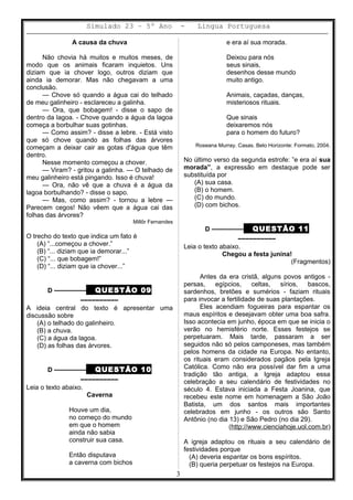 Simulado 23 – 5º Ano - Lingua Portuguesa
A causa da chuva
Não chovia há muitos e muitos meses, de
modo que os animais ficaram inquietos. Uns
diziam que ia chover logo, outros diziam que
ainda ia demorar. Mas não chegavam a uma
conclusão.
— Chove só quando a água cai do telhado
de meu galinheiro - esclareceu a galinha.
— Ora, que bobagem! - disse o sapo de
dentro da lagoa. - Chove quando a água da lagoa
começa a borbulhar suas gotinhas.
— Como assim? - disse a lebre. - Está visto
que só chove quando as folhas das árvores
começam a deixar cair as gotas d'água que têm
dentro.
Nesse momento começou a chover.
— Viram? - gritou a galinha. — O telhado de
meu galinheiro está pingando. Isso é chuva!
— Ora, não vê que a chuva é a água da
lagoa borbulhando? - disse o sapo.
— Mas, como assim? - tornou a lebre —
Parecem cegos! Não vêem que a água cai das
folhas das árvores?
Millôr Fernandes
O trecho do texto que indica um fato é
(A) “...começou a chover.”
(B) “... diziam que ia demorar...”
(C) “... que bobagem!”
(D) “... diziam que ia chover...”
D ––––––––– QUESTÃO 09
––––––––––
A ideia central do texto é apresentar uma
discussão sobre
(A) o telhado do galinheiro.
(B) a chuva.
(C) a água da lagoa.
(D) as folhas das árvores.
D ––––––––– QUESTÃO 10
––––––––––
Leia o texto abaixo.
Caverna
Houve um dia,
no começo do mundo
em que o homem
ainda não sabia
construir sua casa.
Então disputava
a caverna com bichos
e era aí sua morada.
Deixou para nós
seus sinais,
desenhos desse mundo
muito antigo.
Animais, caçadas, danças,
misteriosos rituais.
Que sinais
deixaremos nós
para o homem do futuro?
Roseana Murray. Casas. Belo Horizonte: Formato, 2004.
No último verso da segunda estrofe: ”e era aí sua
morada”, a expressão em destaque pode ser
substituída por
(A) sua casa.
(B) o homem.
(C) do mundo.
(D) com bichos.
D ––––––––– QUESTÃO 11
––––––––––
Leia o texto abaixo.
Chegou a festa junina!
(Fragmentos)
Antes da era cristã, alguns povos antigos -
persas, egípcios, celtas, sírios, bascos,
sardenhos, bretões e sumérios - faziam rituais
para invocar a fertilidade de suas plantações.
Eles acendiam fogueiras para espantar os
maus espíritos e desejavam obter uma boa safra.
Isso acontecia em junho, época em que se inicia o
verão no hemisfério norte. Esses festejos se
perpetuaram. Mais tarde, passaram a ser
seguidos não só pelos camponeses, mas também
pelos homens da cidade na Europa. No entanto,
os rituais eram considerados pagãos pela Igreja
Católica. Como não era possível dar fim a uma
tradição tão antiga, a Igreja adaptou essa
celebração a seu calendário de festividades no
século 4. Estava iniciada a Festa Joanina, que
recebeu este nome em homenagem a São João
Batista, um dos santos mais importantes
celebrados em junho - os outros são Santo
Antônio (no dia 13) e São Pedro (no dia 29).
(http://www.cienciahoje.uol.com.br)
A igreja adaptou os rituais a seu calendário de
festividades porque
(A) deveria espantar os bons espíritos.
(B) queria perpetuar os festejos na Europa.
3
 