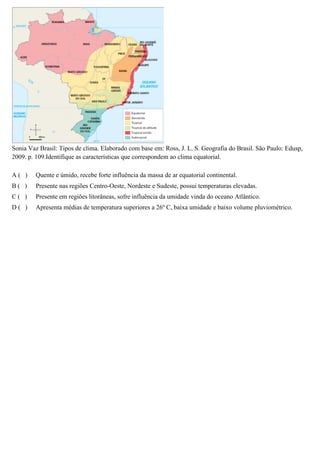 Sonia Vaz Brasil: Tipos de clima. Elaborado com base em: Ross, J. L. S. Geografia do Brasil. São Paulo: Edusp,
2009. p. 109.Identifique as características que correspondem ao clima equatorial.
A( )

Quente e úmido, recebe forte influência da massa de ar equatorial continental.

B( )

Presente nas regiões Centro-Oeste, Nordeste e Sudeste, possui temperaturas elevadas.

C( )

Presente em regiões litorâneas, sofre influência da umidade vinda do oceano Atlântico.

D( )

Apresenta médias de temperatura superiores a 26º C, baixa umidade e baixo volume pluviométrico.

 