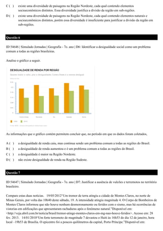 C( )

existe uma diversidade de paisagens na Região Nordeste, cada qual contendo elementos
socioeconômicos distintos. Essa diversidade justifica a divisão da região em sub-regiões.

D( )

existe uma diversidade de paisagens na Região Nordeste, cada qual contendo elementos naturais e
socioeconômicos distintos, porém essa diversidade é insuficiente para justificar a divisão da região em
sub-regiões.

Questão 6
ID 54646 | Simulado Jornadas | Geografia - 7o. ano | D6: Identificar a desigualdade social como um problema
comum a todas as regiões brasileiras.
Analise o gráfico a seguir.

As informações que o gráfico contém permitem concluir que, no período em que os dados foram coletados,
A( )

a desigualdade de renda caiu, mas continua sendo um problema comum a todas as regiões do Brasil.

B( )

a desigualdade de renda aumentou e é um problema comum a todas as regiões do Brasil.

C( )

a desigualdade é maior na Região Nordeste.

D( )

não existe desigualdade de renda na Região Sudeste.

Questão 7
ID 54647 | Simulado Jornadas | Geografia - 7o. ano | D7: Justificar a ausência de vulcões e terremotos no território
brasileiro.
Compare estas duas notícias. 19/05/2012“Um tremor de terra atingiu a cidade de Montes Claros, no norte de
Minas Gerais, por volta das 10h40 deste sábado, 19. A intensidade atingiu magnitude 4. O Corpo de Bombeiros de
Montes Claros informou que não houve nenhum desmoronamento ou feridos com o sismo, mas há ocorrências de
vistorias em edificações que apresentaram rachaduras após o fenômeno natural.”Disponível em:
<http://veja.abril.com.br/noticia/brasil/tremor-atinge-montes-claros-em-mg-nao-houve-feridos>. Acesso em: 28
fev. 2013. 14/01/2010“Um forte terremoto de magnitude 7 devastou o Haiti às 16h53 do dia 12 de janeiro, hora
local –19h53 de Brasília. O epicentro foi a poucos quilômetros da capital, Porto Príncipe.”Disponível em:

 