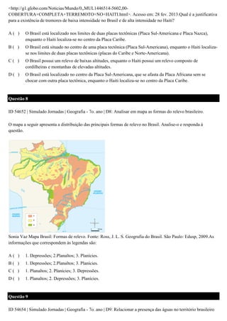 <http://g1.globo.com/Noticias/Mundo/0,,MUL1446514-5602,00COBERTURA+COMPLETA+TERREMOTO+NO+HAITI.html>. Acesso em: 28 fev. 2013.Qual é a justificativa
para a existência de tremores de baixa intensidade no Brasil e de alta intensidade no Haiti?
A( )

O Brasil está localizado nos limites de duas placas tectônicas (Placa Sul-Americana e Placa Nazca),
enquanto o Haiti localiza-se no centro da Placa Caribe.

B( )

O Brasil está situado no centro de uma placa tectônica (Placa Sul-Americana), enquanto o Haiti localizase nos limites de duas placas tectônicas (placas do Caribe e Norte-Americana).

C( )

O Brasil possui um relevo de baixas altitudes, enquanto o Haiti possui um relevo composto de
cordilheiras e montanhas de elevadas altitudes.

D( )

O Brasil está localizado no centro da Placa Sul-Americana, que se afasta da Placa Africana sem se
chocar com outra placa tectônica, enquanto o Haiti localiza-se no centro da Placa Caribe.

Questão 8
ID 54652 | Simulado Jornadas | Geografia - 7o. ano | D8: Analisar em mapa as formas do relevo brasileiro.
O mapa a seguir apresenta a distribuição das principais formas de relevo no Brasil. Analise-o e responda à
questão.

Sonia Vaz Mapa Brasil: Formas de relevo. Fonte: Ross, J. L. S. Geografia do Brasil. São Paulo: Edusp, 2009.As
informações que correspondem às legendas são:
A( )

1. Depressões; 2.Planaltos; 3. Planícies.

B( )

1. Depressões; 2.Planaltos; 3. Planícies.

C( )

1. Planaltos; 2. Planícies; 3. Depressões.

D( )

1. Planaltos; 2. Depressões; 3. Planícies.

Questão 9
ID 54654 | Simulado Jornadas | Geografia - 7o. ano | D9: Relacionar a presença das águas no território brasileiro

 