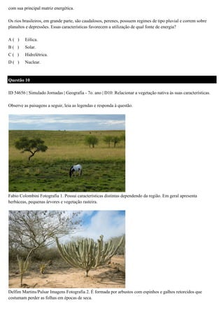 com sua principal matriz energética.
Os rios brasileiros, em grande parte, são caudalosos, perenes, possuem regimes de tipo pluvial e correm sobre
planaltos e depressões. Essas características favorecem a utilização de qual fonte de energia?
A( )

Eólica.

B( )

Solar.

C( )

Hidrelétrica.

D( )

Nuclear.

Questão 10
ID 54656 | Simulado Jornadas | Geografia - 7o. ano | D10: Relacionar a vegetação nativa às suas características.
Observe as paisagens a seguir, leia as legendas e responda à questão.

Fabio Colombini Fotografia 1. Possui características distintas dependendo da região. Em geral apresenta
herbáceas, pequenas árvores e vegetação rasteira.

Delfim Martins/Pulsar Imagens Fotografia 2. É formada por arbustos com espinhos e galhos retorcidos que
costumam perder as folhas em épocas de seca.

 