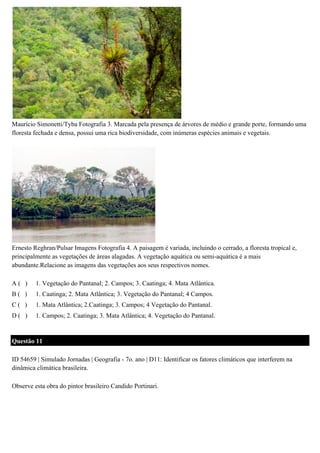 Maurício Simonetti/Tyba Fotografia 3. Marcada pela presença de árvores de médio e grande porte, formando uma
floresta fechada e densa, possui uma rica biodiversidade, com inúmeras espécies animais e vegetais.

Ernesto Reghran/Pulsar Imagens Fotografia 4. A paisagem é variada, incluindo o cerrado, a floresta tropical e,
principalmente as vegetações de áreas alagadas. A vegetação aquática ou semi-aquática é a mais
abundante.Relacione as imagens das vegetações aos seus respectivos nomes.
A( )

1. Vegetação do Pantanal; 2. Campos; 3. Caatinga; 4. Mata Atlântica.

B( )

1. Caatinga; 2. Mata Atlântica; 3. Vegetação do Pantanal; 4 Campos.

C( )

1. Mata Atlântica; 2.Caatinga; 3. Campos; 4 Vegetação do Pantanal.

D( )

1. Campos; 2. Caatinga; 3. Mata Atlântica; 4. Vegetação do Pantanal.

Questão 11
ID 54659 | Simulado Jornadas | Geografia - 7o. ano | D11: Identificar os fatores climáticos que interferem na
dinâmica climática brasileira.
Observe esta obra do pintor brasileiro Candido Portinari.

 