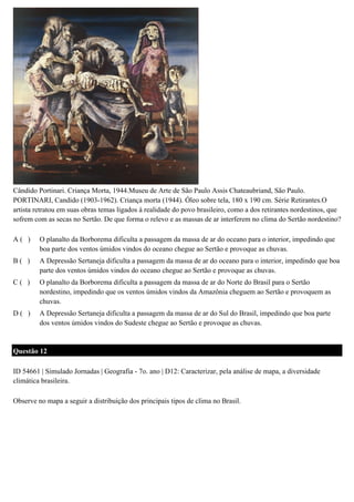 Cândido Portinari. Criança Morta, 1944.Museu de Arte de São Paulo Assis Chateaubriand, São Paulo.
PORTINARI, Candido (1903-1962). Criança morta (1944). Óleo sobre tela, 180 x 190 cm. Série Retirantes.O
artista retratou em suas obras temas ligados à realidade do povo brasileiro, como a dos retirantes nordestinos, que
sofrem com as secas no Sertão. De que forma o relevo e as massas de ar interferem no clima do Sertão nordestino?
A( )

O planalto da Borborema dificulta a passagem da massa de ar do oceano para o interior, impedindo que
boa parte dos ventos úmidos vindos do oceano chegue ao Sertão e provoque as chuvas.

B( )

A Depressão Sertaneja dificulta a passagem da massa de ar do oceano para o interior, impedindo que boa
parte dos ventos úmidos vindos do oceano chegue ao Sertão e provoque as chuvas.

C( )

O planalto da Borborema dificulta a passagem da massa de ar do Norte do Brasil para o Sertão
nordestino, impedindo que os ventos úmidos vindos da Amazônia cheguem ao Sertão e provoquem as
chuvas.

D( )

A Depressão Sertaneja dificulta a passagem da massa de ar do Sul do Brasil, impedindo que boa parte
dos ventos úmidos vindos do Sudeste chegue ao Sertão e provoque as chuvas.

Questão 12
ID 54661 | Simulado Jornadas | Geografia - 7o. ano | D12: Caracterizar, pela análise de mapa, a diversidade
climática brasileira.
Observe no mapa a seguir a distribuição dos principais tipos de clima no Brasil.

 
