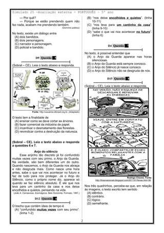 Simulado 25 -Avaliação externa - PORTUGUÊS – 5º ano
— Por quê?
— Porque se estão prendendo quem não
fez nada, acabam me prendendo também.
(Domínio público)
No texto, existe um diálogo entre
(A) dois bandidos.
(B) dois personagens.
(C) narrador e personagem.
(D) policial e bandido.
D9 Questão 5
––––––––––––––––––––––––––––––|
(Sobral – CE). Leia o texto abaixo e responda.
Fonte: http://usuarios.idbrasil.org.br. (Adaptado)
O texto tem a finalidade de
(A) ensinar como se deve cortar as árvores.
(B) fazer comercial da indústria de papel.
(C) incentivar o desmatamento das florestas.
(D) reivindicar contra a destruição da natureza.
(Sobral – CE). Leia o texto abaixo e responda
a questões 6 e 7.
Anjo do silêncio
Esse anjinho tão discreto já foi confundido
muitas vezes com seu primo, o Anjo da Guarda.
Na verdade, são bem diferentes um do outro.
Quando nascemos, o Anjo da Guarda nos abraça
e não desgruda mais. Como nasce uma hora
antes, sabe o que vai nos acontecer no futuro e
faz de tudo para nos proteger. Já o Anjo do
Silêncio, como o próprio nome diz, aparece só
quando se faz silêncio absoluto. É ele que nos
leva para um cantinho da casa e nos deixa
encolhidos e quietos, pensando na vida.
(João A. Carrascoza. Zoomágicos. Belo Horizonte, Formato, 1997.)
D12 Questão 6
––––––––––––––––––––––––––––––|
O trecho que contém ideia de tempo é
(A) “confundido muitas vezes com seu primo”.
(linha 1-2)
(B) “nos deixa encolhidos e quietos”. (linha
10-11)
(C) “nos leva para um cantinho da casa”.
(linha 9-10)
(D) “sabe o que vai nos acontecer no futuro”.
(linha 6)
D4 Questão 7
––––––––––––––––––––––––––––––|
No texto, é possível entender que
(A) o Anjo da Guarda aparece nas horas
silenciosas.
(B) o Anjo da Guarda está sempre conosco.
(C) o Anjo do Silêncio já nasce conosco.
(D) o Anjo do Silêncio não se desgruda de nós.
D15 Questão 8
––––––––––––––––––––––––––––––|
(Sobral – CE). Leia o texto abaixo e responda.
Rodrigo Chaves. Fonte:
http://tirasnacionais.blogspot.com/2011/01/ferias.html 08.
Nos três quadrinhos, percebe-se que, em relação
às imagens, o texto escrito tem sentido
(A) idêntico.
(B) contrário.
(C) lógico.
(D) semelhante.
2
 