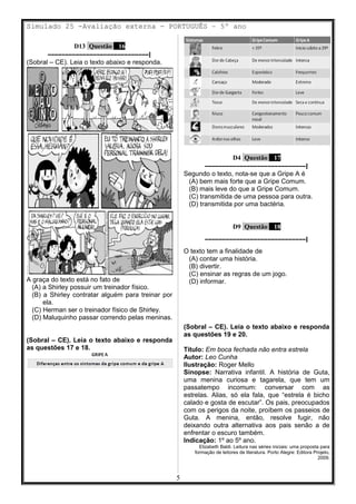 Simulado 25 -Avaliação externa - PORTUGUÊS – 5º ano
D13 Questão 16
–––––––––––––––––––––––––––––|
(Sobral – CE). Leia o texto abaixo e responda.
A graça do texto está no fato de
(A) a Shirley possuir um treinador físico.
(B) a Shirley contratar alguém para treinar por
ela.
(C) Herman ser o treinador físico de Shirley.
(D) Maluquinho passar correndo pelas meninas.
(Sobral – CE). Leia o texto abaixo e responda
as questões 17 e 18.
D4 Questão 17
–––––––––––––––––––––––––––––|
Segundo o texto, nota-se que a Gripe A é
(A) bem mais forte que a Gripe Comum.
(B) mais leve do que a Gripe Comum.
(C) transmitida de uma pessoa para outra.
(D) transmitida por uma bactéria.
D9 Questão 18
–––––––––––––––––––––––––––––|
O texto tem a finalidade de
(A) contar uma história.
(B) divertir.
(C) ensinar as regras de um jogo.
(D) informar.
(Sobral – CE). Leia o texto abaixo e responda
as questões 19 e 20.
Título: Em boca fechada não entra estrela
Autor: Leo Cunha
Ilustração: Roger Mello
Sinopse: Narrativa infantil. A história de Guta,
uma menina curiosa e tagarela, que tem um
passatempo incomum: conversar com as
estrelas. Alias, só ela fala, que “estrela é bicho
calado e gosta de escutar”. Os pais, preocupados
com os perigos da noite, proíbem os passeios de
Guta. A menina, então, resolve fugir, não
deixando outra alternativa aos pais senão a de
enfrentar o escuro também.
Indicação: 1º ao 5º ano.
Elizabeth Baldi. Leitura nas séries iniciais: uma proposta para
formação de leitores de literatura. Porto Alegre: Editora Projeto,
2009.
5
 