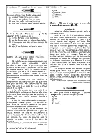 Simulado 25 -Avaliação externa - PORTUGUÊS – 5º ano
D8 Questão 19
–––––––––––––––––––––––––––––|
Segundo o texto, Guta decide fugir porque
(A) não quer mais morar com os pais.
(B) sente-se cansada de ficar em casa.
(C) seus pais estão muito preocupados.
(D) seus pais proibiram-na de passear à noite.
D10 Questão 20
–––––––––––––––––––––––––––––|
No trecho “estrela é bicho calado e gosta de
escutar” (linha 4), percebe-se a
(A) opinião de Guta sobre as estrelas.
(B) opinião do narrador em relação às estrelas.
(C) preocupação dos pais com os perigos da
noite.
(D) rejeição de Guta aos perigos da noite.
D2 Questão 21
–––––––––––––––––––––––––––––|
(Sobral – CE). Leia o texto abaixo e responda.
Pontes no céu
Há muito tempo, as pessoas pensavam que
os arco-íris eram encantados. Alguns
acreditavam que o arco-íris era uma ponte que
aparecia no céu quando os deuses queriam sair
de lá para visitar a Terra. As pessoas também
acreditavam que, se você pudesse encontrar o
lugar onde o arco-íris tocava o chão,
provavelmente encontraria uma panela cheia de
ouro enterrada.
Hoje sabemos que um arco-íris é
simplesmente causado pela luz do sol que brilha
nas gotas de chuva. Para ver um arco-íris, você
deve ficar com o sol atrás de você e a chuva
caindo à sua frente.
A luz solar parece sem cor, mais é na
verdade feita de muitas cores. Quando a luz solar
entra numa única gota de chuva, ela se divide em
violeta, anil, azul, verde, amarelo, laranja e
vermelho.
A gota de chuva reflete estas cores como
um espelho. Uma vez que as cores se misturam
nas faixas de encontro, podemos, em geral,
distinguir apenas quatro ou cinco delas.
Muitos raios de sol, ao se dividirem em
cores e serem refletidos por milhares de gotas de
chuva, formam um arco-íris deslumbrante e
curvo. Às vezes, há outro arco-íris mais fraco fora
do primeiro. As cores do segundo arco-íris
estarão na ordem inversa à das cores do
primeiro.
O mundo da criança, v. 6, O nosso mundo. São Paulo: Enciclopédia
Britânica, 2010.
A palavra “ela” (linha 16) refere-se à
(A) cor.
(B) gota de chuva.
(C) luz solar.
(D) você.
(Sobral – CE). Leia o texto abaixo e responda
e responda as questões 22 e 23.
Imaginação
Acho que não há ninguém que não saiba o
que é imaginação.
Quem é que não fica pensando às vezes
que é um aviador, ou um artista de televisão, ou
mesmo um herói de historinha? Quem é que
nunca pensou em viagens, em lutas, em
namorados ou namoradas? Em cenas de amor?
Isto tudo é fabricado pela nossa imaginação. A
imaginação é uma coisa maravilhosa. Ela nos
ajuda a viver. Ela viaja conosco por toda a parte.
Com ela o menino pobre anda nos lugares muito
longe sem gastar um centavo. Com ela os
artistas inventam histórias, com ela todo mundo
descansa um pouco da realidade para passear
por todos os recantos da vida. Mas não é só isto
o que podemos fazer com nossa imaginação. Ela
também nos ajuda a resolver uma porção de
problemas.
Ela enriquece nossa vida, criando soluções
novas para coisas que a gente não sabia
resolver. Quer um exemplo? Um menino que não
pode comprar muitos brinquedos transforma
caixas, vidros, tampinhas, trapos em toda espécie
de brinquedos.
Maria Clara Machado. A aventura do teatro. Rio de Janeiro: José
Olympio Editora. (Fragmento)
D2 Questão 22
–––––––––––––––––––––––––––––|
No texto, para evitar a repetição, a palavra
“imaginação” foi substituída pela palavra
(A) ela.
(B) ele.
(C) nossa.
(D) quem.
6
 