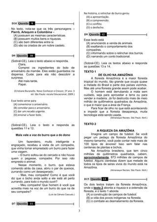 3
D10 Questão 9 –––––––––––––––––––––––––––––|
No texto, nota-se que os três personagens –
Pierrô, Arlequim e Colombina –
(A) possuem as mesmas características.
(B) possuem muitos bens e riquezas.
(C) são bem diferentes entre si.
(D) são os criados de um nobre castelo.
D9 Questão 10 –––––––––––––––––––––––––––––|
(Sobral-CE). Leia o texto abaixo e responda.
Clara,
Comprei os ingredientes do bolo de
aniversário da mamãe. Eles estão guardados na
dispensa. Cuide para ela não descobrir a
surpresa.
Até mais tarde,
Papai.
(Cristiane Buranello. Novo Conhecer e Crescer, 5º ano. 3
ed. São Paulo: escala Educacional, 2009.)
Esse texto serve para
(A) comemorar o aniversário.
(B) convidar para o aniversário.
(C) dar um recado urgente.
(D) ensinar a fazer bolo.
(Sobral-CE). Leia o texto e responda as
questões 11 e 12.
Mais vale a voz do burro que a do dono
Um fazendeiro, muito inteligente e
engraçado, recebeu a visita de um compadre,
que vinha tomar emprestado um burro para fazer
uma viagem.
- O burro soltou-se do cercado e não houve
quem o pegasse, compadre. Por isso não
empresto o animal.
Nesse momento, o burro, que estava
comendo atrás da casa, abriu o par de queixos,
zurrando como um desesperado.
- Mas, meu compadre! Como é que você
diz que o bicho anda solto e ele está ali perto
zurrando, para todo o mundo ouvir?
- Meu compadre! Que homem é você que
acredita mais na voz de um burro do que na de
seu compadre?
(Luís da Câmara Cascudo.)
D7 Questão 11 –––––––––––––––––––––––––––––|
Na história, o relinchar do burro gerou
(A) a apresentação.
(B) a compreensão.
(C) o conflito.
(D) o desfecho.
D9 Questão 12 ––––––––––––––––––––––––––––––|
Esse texto está
(A) anunciando a venda de animais.
(B) exaltando o comportamento dos
compadres.
(C) informando sobre o relinchar dos burros.
(D) narrando um conto tradicional.
(Sobral-CE). Leia os textos abaixo e responda
as questões 13 e 14.
TEXTO 1
DE OLHO NA AMAZÔNIA
A floresta Amazônica é a maior floresta
tropical do mundo, tão grande que ocupa quase
a metade do Brasil e parte dos países vizinhos.
Mas até uma floresta grande assim pode acabar.
O homem está derrubando a mata sem
cuidado, seja para aproveitar a terra ou para
vender a madeira. Já foi destruído mais de meio
milhão de quilômetros quadrados da Amazônia,
o que é maior que a área da França.
Para ficar de olho no que está acontecendo
e impedir que a floresta desapareça, muita
tecnologia está sendo usada.
(Almanaque Recreio. São Paulo: Abril.)
TEXTO 2
A RIQUEZA DA AMAZÔNIA
Imagine um campo de futebol. Se você
pegar um pedaço da floresta Amazônica do
mesmo tamanho, você pode contar nele mais de
100 tipos de árvores! Isso sem falar nas
centenas de plantas e bichos.
Na Amazônia brasileira, que tem cinco
milhões de quilômetros quadrados, cabem,
aproximadamente, 873 milhões de campos de
futebol. Alguns cientistas dizem que metade de
todos os tipos de seres vivos do mundo está na
Amazônia.
(Almanaque Recreio. São Paulo: Abril.)
D15 Questão 13 –––––––––––––––––––––––––––––|
Os dois textos tratam da floresta Amazônica,
onde o texto 2 aborda a riqueza e a extensão da
floresta, e o texto 1 aborda
(A) a construção de campos de futebol.
(B) a vida dos povos indígenas na floresta.
(C) o combate ao desmatamento da floresta.
 