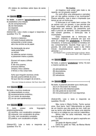 4
(D) relatos de cientistas sobre tipos de seres
vivos.
D8 Questão 14 –––––––––––––––––––––––––––––|
No texto , a palavra “aproximadamente” (linha
8) estabelece uma relação
(A) de comportamento.
(B) de intensidade.
(C) espacial.
(D) temporal.
(Sobral-CE). Leia o texto a seguir e responda a
questões 15 e 16.
O bilhete
Escrevi e reescrevi,
mil vezes busquei palavras,
acrescentei e cortei coisas,
até o lixo encher-se de papel.
Na declaração de amor
nada podia faltar
ou sobrar.
As palavras seriam música
e passariam inteira a paixão.
Escrevi mil vezes o bilhete
de amor.
E ele virou poema,
provocou delírios,
arrepiou meus cabelos
e ferveu o meu corpo todo.
Acho que ninguém escreveu ainda
tão belo poema-bilhete de amor.
Só que não tive coragem de enviá-lo...
Elias José. Cantigas de adolescer. São Paulo: Atual, 2003.
D10 Questão 15 ––––––––––––––––––––––––––––|
No texto, o eu-lírico revela-se
(A) desacreditado no amor.
(B) excessivamente romântico.
(C) um cantor de serenatas.
(D) um ser sem sentimentos.
D10 Questão 16 ––––––––––––––––––––––––––––|
O texto possui uma linguagem,
predominantemente,
(A) científica, com vocabulário complexo.
(B) coloquial, com vocabulário de gírias.
(C) culta, com vocabulário complexo.
(D) poética, com vocabulário simples.
(Sobral-CE). Leia o texto e responda as
questões 18 e 18.
Os insetos
Já imaginou você andar pelo mato e, de
repente, ver um graveto voador?
Ou você olhar uma pitangueira e perceber
que um dos galhos começa a se movimentar?
Parece estranho, mas é essa a impressão que
temos ao ver um bicho-pau.
O bicho-pau é um inseto bem curioso. Ele
se parece com um graveto, o que permite que
fique “escondido” entre os galhos das árvores,
enganando, por exemplo, um passarinho que
está à procura de alimento. Como passarinhos
não comem gravetos, o bicho-pau não é
incomodado.
Essa capacidade de o bicho-pau se
“disfarçar”, imitando o ambiente em que vive
para se proteger dos predadores, é chamada
mimetismo. O bicho-pau também é mimético em
seu comportamento. Quando finge que é um
graveto, ele pode passar quase o dia inteiro
imóvel, movimentando-se apenas para se
alimentar. [...]
Jane Margaret costa. In revista Ciência Hoje na Escola - Bichos.
Rio de Janeiro, SBPC, 1996. (Fragmento.)
D2 Questão 17 –––––––––––––––––––––––––––––|
No texto, a palavra “predadores” (linha 15) tem
o mesmo sentido de
(A) alimentadores.
(B) devoradores.
(C) protetores.
(D) salvadores.
D4 Questão 18 –––––––––––––––––––––––––––––|
No texto, é possível perceber que o bicho-pau
(A) é um devorador de insetos.
(B) leva uma vida despreocupada.
(C) não gosta de se esconder.
(D) vive preocupado com sua segurança.
(Sobral-CE). Leia o texto e responda as
questões 19 e 20.
Meu nome é Maria Emília. Tenho quinze
anos. Que barra, hein? Naturalmente eu gosto
de um menino que não gosta de mim, toda vez
que eu tenho uma festa me nasce uma espinha
no nariz e no colégio eu vou mal em matemática.
Minha mãe me acha malcriada, meu pai
me acha gênio.
Eu odeio verduras em geral e espinafre em
particular.
Se gosto de alguma coisa?
Claro! Eu gosto do Titãs, da Marisa Monte
e do Tom Cruise.
 