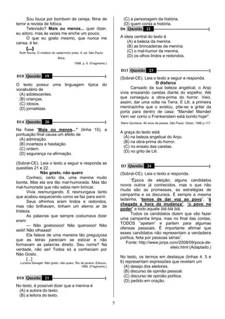 5
Sou louca por bombom de cereja, filme de
terror e revista de fofoca.
Televisão? Mais ou menos... quer dizer,
eu adoro, mas às vezes me enche um pouco.
O que eu gosto mesmo, que nunca me
cansa, é ler.
[...]
Ruth Rocha. O mistério do caderninho preto. 9. ed. São Paulo:
Ática,
1998. p. 9. (Fragmento.)
D10 Questão 19 ––––––––––––––––––––––––––––|
O texto possui uma linguagem típica do
vocabulário de
(A) adolescentes.
(B) crianças.
(C) idosos.
(D) jornalistas.
D14 Questão 20 ––––––––––––––––––––––––––––|
Na frase “Mais ou menos...” (linha 15), a
pontuação final causa um efeito de
(A) admiração.
(B) incerteza e hesitação.
(C) ordem.
(D) segurança na afirmação.
(Sobral-CE). Leia o texto a seguir e responda as
questões 21 e 22.
Não gosto, não quero
Conheci, certo dia, uma menina muito
bonita. Mas ela era tão mal-humorada. Mas tão
mal-humorada que não sabia nem brincar.
Vivia resmungando. E resmungava tanto
que acabou esquecendo como se faz para sorrir.
Seus olhinhos eram lindos e redondos,
mas não brilhavam, tinham um eterno ar de
tristeza.
As palavras que sempre costumava dizer
eram:
— Não gostooooo! Não queroooo! Não
seiiii! Não olhaaaa!
Ela falava de uma maneira tão preguiçosa
que as letras pareciam se esticar e não
formavam as palavras direito. Seu nome? Na
verdade, não sei! Todos só a conheciam por
Não Gosto.
[...]
Luciana Savaget. Não gosto, não quero. Rio de janeiro: Ediouro,
1996. (Fragmento.)
D10 Questão 21 ––––––––––––––––––––––––––––|
No texto, é possível dizer que a menina é
(A) a autora do texto.
(B) a leitora do texto.
(C) a personagem da história.
(D) quem conta a história.
D6 Questão 22 –––––––––––––––––––––––––––––|
A ideia central do texto é
(A) a beleza da menina.
(B) as brincadeiras da menina.
(C) o mal-humor da menina.
(D) os olhos lindos e redondos.
D13 Questão 23 ––––––––––––––––––––––––––––|
(Sobral-CE). Leia o texto a seguir e responda.
O disfarce
Cansado da sua beleza angelical, o Anjo
vivia ensaiando caretas diante do espelho. Até
que conseguiu a obra-prima do horror. Veio,
assim, dar uma volta na Terra. E Lili, a primeira
meninazinha que o avistou, põe-se a gritar da
porta para dentro de casa: “Mamãe! Mamãe!
Vem ver como o Frankenstein está bonito hoje!”.
Mario Quintana. 80 anos de poesia. São Paulo: Globo, 1996 p.117.
A graça do texto está
(A) na beleza angelical do Anjo.
(B) na obra-prima do horror.
(C) no ensaio das caretas.
(D) no grito de Lili.
D3 Questão 24 –––––––––––––––––––––––––––––|
(Sobral-CE). Leia o texto e responda.
“Época de eleição; alguns candidatos
novos outros já conhecidos, mas o que não
muda são as promessas, as estratégias de
campanha e os discursos. É sempre a mesma
ladainha, “temos de dar voz ao povo”, “é
chegada a hora da mudança”, “o povo no
poder” e todo aquele blá blá blá.
Todos os candidatos dizem que vão fazer
uma campanha limpa, mas no final das contas,
TODOS “apelam” e partem para algumas
ofensas pessoais. É importante afirmar que
esses candidatos não representam a verdadeira
política, feita por pessoas sérias”.
Fonte: http://www.jorps.com/2008/09/poca-de-
eleio.html (Adaptado.)
No texto, os termos em destaque (linhas 4, 5 e
6) representam expressões que revelam um
(A) desejo dos eleitores.
(B) discurso de opinião pessoal.
(C) discurso de opinião política.
(D) pedido em oração.
 