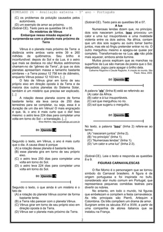 SIMULADO 26 – Avaliação externa – 5º ano – Português
(C) os problemas da poluição causados pelos
automóveis.
(D) um exemplo de amor ao próximo.
(Sobral-CE). Texto para as questões 04 e 05.
Os mistérios de Vênus
Embarque nessa missão espacial e
surpreenda-se com o planeta mais próximo da
Terra
Vênus é o planeta mais próximo da Terra: a
distância entre ambos varia entre 39 e 260
milhões de quilômetros. Seu brilho é
inconfundível: depois do Sol e da Lua, é o astro
que mais se destaca no céu! Muitos astrônomos
chamam-no de “gêmeo da Terra”, já que os dois
planetas apresentam massa e tamanho bastante
similares – a Terra possui 12 756 km de diâmetro,
enquanto Vênus possui 12 103 km. [...]
O fato de Vênus girar em torno de seu
próprio eixo em direção oposta à da Terra e da
maioria dos outros planetas do Sistema Solar,
também é um mistério que precisa ser explicado.
[...]
A rotação desse planeta ocorre de forma
bastante lenta: ela leva cerca de 250 dias
terrestres para se completar, ou seja, essa é a
duração de um dia em Vênus! O mais engraçado
é que, lá, o ano é mais curto que o dia! Isso
mesmo: o astro leva 224 dias para completar uma
volta em torno do Sol – a translação. [...]
Elisa Martins. http://cienciahoje.uol.com.br
D1 Questão 4
–––––––––––––––––––––––––––––––|
Segundo o texto, em Vênus, o ano é mais curto
que o dia. A causa disso é porque
(A) a rotação desse planeta é bastante lenta.
(B) esse planeta gira em torno de seu próprio
eixo.
(C) o astro leva 250 dias para completar uma
volta em torno do Sol.
(D) o astro leva 224 dias para completar uma
volta em torno do Sol.
D1 Questão 5
–––––––––––––––––––––––––––––––|
Segundo o texto, o que ainda é um mistério é o
fato de
(A) a rotação do planeta Vênus ocorrer de forma
bastante lenta.
(B) a Terra não parecer com o planeta Vênus.
(C) Vênus girar em torno de seu próprio eixo em
direção oposta à da Terra.
(D) Vênus ser o planeta mais próximo da Terra.
(Sobral-CE). Texto para as questões 06 e 07.
A lua
Numerosas lendas dizem que, no princípio,
dois sois nasceram juntos. Isso provocou um
calor e uma luz insuportáveis e uma rivalidade
violenta entre os dois astros. Na áfrica, contam
que um dos sois sugeriu ao outro tomar banho
juntos, mas ele só fingiu pretender entrar no rio. O
outro mergulhou mesmo e apagou-se quase por
completo. Transformado-se na Lua, ele não pôde
mais aquecer, embora ainda ilumine.
Muitos povos explicam que as manchas na
superfície da Lua são marcas da poeira que o Sol,
despeitado, jogou para apagar o brilho dela.
Catherine Ragache e Claude Ragache. A criação do mundo. São
Paulo: Ática, 2003.
D3 Questão 6
–––––––––––––––––––––––––––––––|
A palavra “ele” (linha 8) está se referindo ao
(A) calor da África.
(B) calor e à luz insuportáveis.
(C) sol que mergulhou no rio.
(D) sol que sugeriu o mergulho.
D3 Questão 7
–––––––––––––––––––––––––––––––|
No texto, a palavra “Isso” (linha 2) refere-se ao
termo
(A) “nasceram juntos” (linha 2).
(B) “no princípio” (linha 1).
(C) “Numerosas lendas” (linha 1).
(D) “um calor e uma luz” (linha 2-3).
(Sobral-CE). Leia o texto e responda as questões
8 e 9.
FIGURAS CARNAVALESCAS
O Rei Momo é o personagem que se tornou
símbolo do Carnaval brasileiro. A figura é de
origem portuguesa e foi inspirada no bufo,
considerado ator muito comum em Portugal, que
representava pequenas comédias teatrais para
divertir os nobres.
No entanto, em todo o mundo, há figuras
que embelezam e compõem a festa carnavalesca.
As três principais são Pierrô, Arlequim e
Colombina. Os três compõem um drama de amor.
Surgiram entre os séculos XVI e XVIII, a partir de
uma companhia de atores italianos que se
instalou na França.
2
 