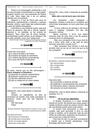 SIMULADO 26 – Avaliação externa – 5º ano – Português
Pierrô é um personagem sentimental e uma
de suas principais características é a ingenuidade,
surgindo sempre com uma expressão de tristeza
no rosto. Seus trajes são o de um palhaço
refinado com um bandolim.
Arlequim é o rival de Pierrô pelo amor de
Colombina, representando o malandro, o palhaço
farsante, cômico, cujos trajes são confeccionados
a partir de retalhos triangulares.
Colombina é uma criada de quarto, pela qual
Pierrô se apaixona. Mas ela é volúvel, esperta,
sedutora e, na realidade, se faz amante de
Arlequim. Seus trajes são de cores variadas,
acompanhado quase sempre os de Arlequim. Ela
se veste, também, como uma “arlequineta”.
Cecílio Elis Neto. Revista Na Poltrona (revista de bordo do Grupo
Itapemirim), mar. 2003. (Fragmento.)
D6 Questão 8
––––––––––––––––––––––––––––––––|
O texto tem como tema
(A) a cultura da Itália e da França.
(B) a história da traição da Colombina.
(C) a história das figuras carnavalescas.
(D) o amor de Pierrô e Colombina.
D10 Questão 9
–––––––––––––––––––––––––––––––|
No texto, nota-se que os três personagens –
Pierrô, Arlequim e Colombina –
(A) possuem as mesmas características.
(B) possuem muitos bens e riquezas.
(C) são bem diferentes entre si.
(D) são os criados de um nobre castelo.
D9 Questão 10
––––––––––––––––––––––––––––––|
(Sobral-CE). Leia o texto abaixo e responda.
Clara,
Comprei os ingredientes do bolo de
aniversário da mamãe. Eles estão guardados na
dispensa. Cuide para ela não descobrir a
surpresa.
Até mais tarde,
Papai.
(Cristiane Buranello. Novo Conhecer e Crescer, 5º ano. 3 ed.
São Paulo: escala Educacional, 2009.)
Esse texto serve para
(A) comemorar o aniversário.
(B) convidar para o aniversário.
(C) dar um recado urgente.
(D) ensinar a fazer bolo.
(Sobral-CE). Leia o texto e responda as questões
11 e 12.
Mais vale a voz do burro que a do dono
Um fazendeiro, muito inteligente e
engraçado, recebeu a visita de um compadre, que
vinha tomar emprestado um burro para fazer uma
viagem.
- O burro soltou-se do cercado e não houve
quem o pegasse, compadre. Por isso não
empresto o animal.
Nesse momento, o burro, que estava
comendo atrás da casa, abriu o par de queixos,
zurrando como um desesperado.
- Mas, meu compadre! Como é que você diz
que o bicho anda solto e ele está ali perto
zurrando, para todo o mundo ouvir?
- Meu compadre! Que homem é você que
acredita mais na voz de um burro do que na de
seu compadre?
(Luís da Câmara Cascudo.)
D7 Questão 11
––––––––––––––––––––––––––––––|
Na história, o relinchar do burro gerou
(A) a apresentação.
(B) a compreensão.
(C) o conflito.
(D) o desfecho.
D9 Questão 12
––––––––––––––––––––––––––––––|
Esse texto está
(A) anunciando a venda de animais.
(B) exaltando o comportamento dos compadres.
(C) informando sobre o relinchar dos burros.
(D) narrando um conto tradicional.
(Sobral-CE). Leia os textos abaixo e responda as
questões 13 e 14.
TEXTO 1
DE OLHO NA AMAZÔNIA
A floresta Amazônica é a maior floresta
tropical do mundo, tão grande que ocupa quase a
metade do Brasil e parte dos países vizinhos. Mas
até uma floresta grande assim pode acabar.
O homem está derrubando a mata sem
cuidado, seja para aproveitar a terra ou para
vender a madeira. Já foi destruído mais de meio
milhão de quilômetros quadrados da Amazônia, o
que é maior que a área da França.
Para ficar de olho no que está acontecendo
e impedir que a floresta desapareça, muita
tecnologia está sendo usada.
3
 