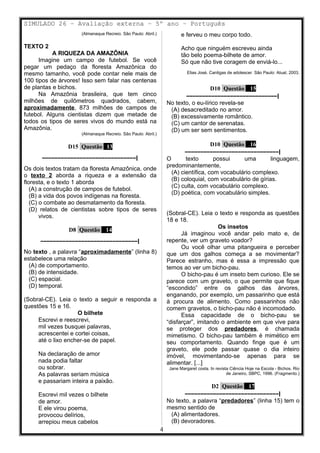SIMULADO 26 – Avaliação externa – 5º ano – Português
(Almanaque Recreio. São Paulo: Abril.)
TEXTO 2
A RIQUEZA DA AMAZÔNIA
Imagine um campo de futebol. Se você
pegar um pedaço da floresta Amazônica do
mesmo tamanho, você pode contar nele mais de
100 tipos de árvores! Isso sem falar nas centenas
de plantas e bichos.
Na Amazônia brasileira, que tem cinco
milhões de quilômetros quadrados, cabem,
aproximadamente, 873 milhões de campos de
futebol. Alguns cientistas dizem que metade de
todos os tipos de seres vivos do mundo está na
Amazônia.
(Almanaque Recreio. São Paulo: Abril.)
D15 Questão 13
––––––––––––––––––––––––––––––|
Os dois textos tratam da floresta Amazônica, onde
o texto 2 aborda a riqueza e a extensão da
floresta, e o texto 1 aborda
(A) a construção de campos de futebol.
(B) a vida dos povos indígenas na floresta.
(C) o combate ao desmatamento da floresta.
(D) relatos de cientistas sobre tipos de seres
vivos.
D8 Questão 14
–––––––––––––––––––––––––––––––|
No texto , a palavra “aproximadamente” (linha 8)
estabelece uma relação
(A) de comportamento.
(B) de intensidade.
(C) espacial.
(D) temporal.
(Sobral-CE). Leia o texto a seguir e responda a
questões 15 e 16.
O bilhete
Escrevi e reescrevi,
mil vezes busquei palavras,
acrescentei e cortei coisas,
até o lixo encher-se de papel.
Na declaração de amor
nada podia faltar
ou sobrar.
As palavras seriam música
e passariam inteira a paixão.
Escrevi mil vezes o bilhete
de amor.
E ele virou poema,
provocou delírios,
arrepiou meus cabelos
e ferveu o meu corpo todo.
Acho que ninguém escreveu ainda
tão belo poema-bilhete de amor.
Só que não tive coragem de enviá-lo...
Elias José. Cantigas de adolescer. São Paulo: Atual, 2003.
D10 Questão 15
–––––––––––––––––––––––––––––|
No texto, o eu-lírico revela-se
(A) desacreditado no amor.
(B) excessivamente romântico.
(C) um cantor de serenatas.
(D) um ser sem sentimentos.
D10 Questão 16
––––––––––––––––––––––––––––––|
O texto possui uma linguagem,
predominantemente,
(A) científica, com vocabulário complexo.
(B) coloquial, com vocabulário de gírias.
(C) culta, com vocabulário complexo.
(D) poética, com vocabulário simples.
(Sobral-CE). Leia o texto e responda as questões
18 e 18.
Os insetos
Já imaginou você andar pelo mato e, de
repente, ver um graveto voador?
Ou você olhar uma pitangueira e perceber
que um dos galhos começa a se movimentar?
Parece estranho, mas é essa a impressão que
temos ao ver um bicho-pau.
O bicho-pau é um inseto bem curioso. Ele se
parece com um graveto, o que permite que fique
“escondido” entre os galhos das árvores,
enganando, por exemplo, um passarinho que está
à procura de alimento. Como passarinhos não
comem gravetos, o bicho-pau não é incomodado.
Essa capacidade de o bicho-pau se
“disfarçar”, imitando o ambiente em que vive para
se proteger dos predadores, é chamada
mimetismo. O bicho-pau também é mimético em
seu comportamento. Quando finge que é um
graveto, ele pode passar quase o dia inteiro
imóvel, movimentando-se apenas para se
alimentar. [...]
Jane Margaret costa. In revista Ciência Hoje na Escola - Bichos. Rio
de Janeiro, SBPC, 1996. (Fragmento.)
D2 Questão 17
––––––––––––––––––––––––––––––|
No texto, a palavra “predadores” (linha 15) tem o
mesmo sentido de
(A) alimentadores.
(B) devoradores.
4
 