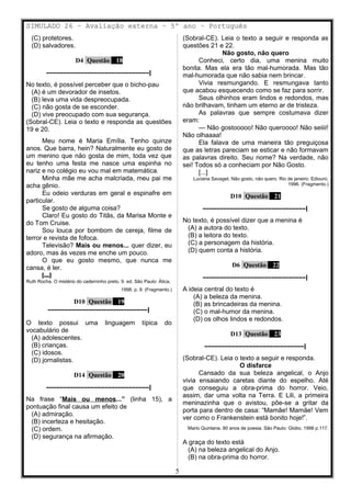 SIMULADO 26 – Avaliação externa – 5º ano – Português
(C) protetores.
(D) salvadores.
D4 Questão 18
––––––––––––––––––––––––––––––|
No texto, é possível perceber que o bicho-pau
(A) é um devorador de insetos.
(B) leva uma vida despreocupada.
(C) não gosta de se esconder.
(D) vive preocupado com sua segurança.
(Sobral-CE). Leia o texto e responda as questões
19 e 20.
Meu nome é Maria Emília. Tenho quinze
anos. Que barra, hein? Naturalmente eu gosto de
um menino que não gosta de mim, toda vez que
eu tenho uma festa me nasce uma espinha no
nariz e no colégio eu vou mal em matemática.
Minha mãe me acha malcriada, meu pai me
acha gênio.
Eu odeio verduras em geral e espinafre em
particular.
Se gosto de alguma coisa?
Claro! Eu gosto do Titãs, da Marisa Monte e
do Tom Cruise.
Sou louca por bombom de cereja, filme de
terror e revista de fofoca.
Televisão? Mais ou menos... quer dizer, eu
adoro, mas às vezes me enche um pouco.
O que eu gosto mesmo, que nunca me
cansa, é ler.
[...]
Ruth Rocha. O mistério do caderninho preto. 9. ed. São Paulo: Ática,
1998. p. 9. (Fragmento.)
D10 Questão 19
–––––––––––––––––––––––––––––|
O texto possui uma linguagem típica do
vocabulário de
(A) adolescentes.
(B) crianças.
(C) idosos.
(D) jornalistas.
D14 Questão 20
––––––––––––––––––––––––––––––|
Na frase “Mais ou menos...” (linha 15), a
pontuação final causa um efeito de
(A) admiração.
(B) incerteza e hesitação.
(C) ordem.
(D) segurança na afirmação.
(Sobral-CE). Leia o texto a seguir e responda as
questões 21 e 22.
Não gosto, não quero
Conheci, certo dia, uma menina muito
bonita. Mas ela era tão mal-humorada. Mas tão
mal-humorada que não sabia nem brincar.
Vivia resmungando. E resmungava tanto
que acabou esquecendo como se faz para sorrir.
Seus olhinhos eram lindos e redondos, mas
não brilhavam, tinham um eterno ar de tristeza.
As palavras que sempre costumava dizer
eram:
— Não gostooooo! Não queroooo! Não seiiii!
Não olhaaaa!
Ela falava de uma maneira tão preguiçosa
que as letras pareciam se esticar e não formavam
as palavras direito. Seu nome? Na verdade, não
sei! Todos só a conheciam por Não Gosto.
[...]
Luciana Savaget. Não gosto, não quero. Rio de janeiro: Ediouro,
1996. (Fragmento.)
D10 Questão 21
––––––––––––––––––––––––––––––|
No texto, é possível dizer que a menina é
(A) a autora do texto.
(B) a leitora do texto.
(C) a personagem da história.
(D) quem conta a história.
D6 Questão 22
––––––––––––––––––––––––––––––|
A ideia central do texto é
(A) a beleza da menina.
(B) as brincadeiras da menina.
(C) o mal-humor da menina.
(D) os olhos lindos e redondos.
D13 Questão 23
–––––––––––––––––––––––––––––|
(Sobral-CE). Leia o texto a seguir e responda.
O disfarce
Cansado da sua beleza angelical, o Anjo
vivia ensaiando caretas diante do espelho. Até
que conseguiu a obra-prima do horror. Veio,
assim, dar uma volta na Terra. E Lili, a primeira
meninazinha que o avistou, põe-se a gritar da
porta para dentro de casa: “Mamãe! Mamãe! Vem
ver como o Frankenstein está bonito hoje!”.
Mario Quintana. 80 anos de poesia. São Paulo: Globo, 1996 p.117.
A graça do texto está
(A) na beleza angelical do Anjo.
(B) na obra-prima do horror.
5
 