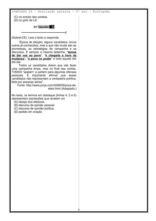 SIMULADO 26 – Avaliação externa – 5º ano – Português
(C) no ensaio das caretas.
(D) no grito de Lili.
D3 Questão 24
–––––––––––––––––––––––––––––|
(Sobral-CE). Leia o texto e responda.
“Época de eleição; alguns candidatos novos
outros já conhecidos, mas o que não muda são as
promessas, as estratégias de campanha e os
discursos. É sempre a mesma ladainha, “temos
de dar voz ao povo”, “é chegada a hora da
mudança”, “o povo no poder” e todo aquele blá
blá blá.
Todos os candidatos dizem que vão fazer
uma campanha limpa, mas no final das contas,
TODOS “apelam” e partem para algumas ofensas
pessoais. É importante afirmar que esses
candidatos não representam a verdadeira política,
feita por pessoas sérias”.
Fonte: http://www.jorps.com/2008/09/poca-de-
eleio.html (Adaptado.)
No texto, os termos em destaque (linhas 4, 5 e 6)
representam expressões que revelam um
(A) desejo dos eleitores.
(B) discurso de opinião pessoal.
(C) discurso de opinião política.
(D) pedido em oração.
6
 