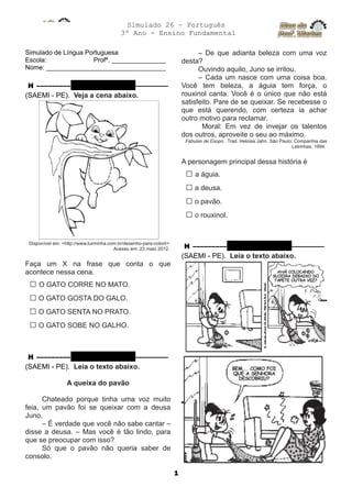 Simulado 26 – Português
3º Ano - Ensino Fundamental
Simulado de Língua Portuguesa
Escola: Profª. _______________
Nome: _________________________________
H ––––––––– QUESTÃO 01 ––––––––––
(SAEMI - PE). Veja a cena abaixo.
Disponível em: <http://www.turminha.com.br/desenho-para-colorir>.
Acesso em: 23 maio 2012.
Faça um X na frase que conta o que
acontece nessa cena.
□ O GATO CORRE NO MATO.
□ O GATO GOSTA DO GALO.
□ O GATO SENTA NO PRATO.
□ O GATO SOBE NO GALHO.
H ––––––––– QUESTÃO 02 ––––––––––
(SAEMI - PE). Leia o texto abaixo.
A queixa do pavão
Chateado porque tinha uma voz muito
feia, um pavão foi se queixar com a deusa
Juno.
– É verdade que você não sabe cantar –
disse a deusa. – Mas você é tão lindo, para
que se preocupar com isso?
Só que o pavão não queria saber de
consolo.
– De que adianta beleza com uma voz
desta?
Ouvindo aquilo, Juno se irritou.
– Cada um nasce com uma coisa boa.
Você tem beleza, a águia tem força, o
rouxinol canta. Você é o único que não está
satisfeito. Pare de se queixar. Se recebesse o
que está querendo, com certeza ia achar
outro motivo para reclamar.
Moral: Em vez de invejar os talentos
dos outros, aproveite o seu ao máximo.
Fábulas de Esopo. Trad. Heloisa Jahn. São Paulo: Companhia das
Letrinhas, 1994.
A personagem principal dessa história é
□ a águia.
□ a deusa.
□ o pavão.
□ o rouxinol.
H ––––––––– QUESTÃO 03 ––––––––––
(SAEMI - PE). Leia o texto abaixo.
1
 