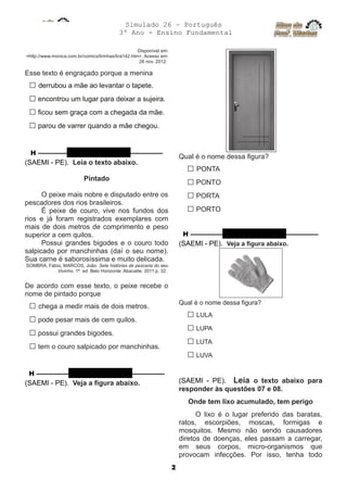 Simulado 26 – Português
3º Ano - Ensino Fundamental
Disponível em:
<http://www.monica.com.br/comics/tirinhas/tira142.htm>. Acesso em:
26 nov. 2012.
Esse texto é engraçado porque a menina
□ derrubou a mãe ao levantar o tapete.
□ encontrou um lugar para deixar a sujeira.
□ ficou sem graça com a chegada da mãe.
□ parou de varrer quando a mãe chegou.
H ––––––––– QUESTÃO 04 ––––––––––
(SAEMI - PE). Leia o texto abaixo.
Pintado
O peixe mais nobre e disputado entre os
pescadores dos rios brasileiros.
É peixe de couro, vive nos fundos dos
rios e já foram registrados exemplares com
mais de dois metros de comprimento e peso
superior a cem quilos.
Possui grandes bigodes e o couro todo
salpicado por manchinhas (daí o seu nome).
Sua carne é saborosíssima e muito delicada.
SOMBRA, Fábio, MARCOS, João. Sete histórias de pescaria do seu
Vivinho. 1ª. ed. Belo Horizonte: Abacatte, 2011.p. 32.
De acordo com esse texto, o peixe recebe o
nome de pintado porque
□ chega a medir mais de dois metros.
□ pode pesar mais de cem quilos.
□ possui grandes bigodes.
□ tem o couro salpicado por manchinhas.
H –––––––––– QUESTÃO 05 ––––––––––
(SAEMI - PE). Veja a figura abaixo.
Qual é o nome dessa figura?
□ PONTA
□ PONTO
□ PORTA
□ PORTO
H –––––––––– QUESTÃO 06 ––––––––––
(SAEMI - PE). Veja a figura abaixo.
Qual é o nome dessa figura?
□ LULA
□ LUPA
□ LUTA
□ LUVA
(SAEMI - PE). Leia o texto abaixo para
responder às questões 07 e 08.
Onde tem lixo acumulado, tem perigo
O lixo é o lugar preferido das baratas,
ratos, escorpiões, moscas, formigas e
mosquitos. Mesmo não sendo causadores
diretos de doenças, eles passam a carregar,
em seus corpos, micro-organismos que
provocam infecções. Por isso, tenha todo
2
 