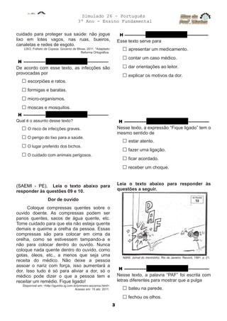 Simulado 26 – Português
3º Ano - Ensino Fundamental
cuidado para proteger sua saúde: não jogue
lixo em lotes vagos, nas ruas, bueiros,
canaletas e redes de esgoto.
LIXO. Folheto da Copasa. Governo de Minas. 2011. *Adaptado:
Reforma Ortográfica.
H ––––––––– QUESTÃO 07 ––––––––––
De acordo com esse texto, as infecções são
provocadas por
□ escorpiões e ratos.
□ formigas e baratas.
□ micro-organismos.
□ moscas e mosquitos.
H ––––––––– QUESTÃO 08 ––––––––––
Qual é o assunto desse texto?
□ O risco de infecções graves.
□ O perigo do lixo para a saúde.
□ O lugar preferido dos bichos.
□ O cuidado com animais perigosos.
(SAEMI - PE). Leia o texto abaixo para
responder às questões 09 e 10.
Dor de ouvido
Coloque compressas quentes sobre o
ouvido doente. As compressas podem ser
panos quentes, sacos de água quente, etc.
Tome cuidado para que ela não esteja quente
demais e queime a orelha da pessoa. Essas
compressas são para colocar em cima da
orelha, como se estivessem tampando-a e
não para colocar dentro do ouvido. Nunca
coloque nada quente dentro do ouvido, como
gotas, óleos, etc., a menos que seja uma
receita do médico. Não deixe a pessoa
assoar o nariz com força, isso aumentará a
dor. Isso tudo é só para aliviar a dor, só o
médico pode dizer o que a pessoa tem e
receitar um remédio. Fique ligado!
Disponível em: <http://iguinho.ig.com.br/primeiro-socorros.html>.
Acesso em: 15 abr. 2011.
H –––––––––– QUESTÃO 09 ––––––––––
Esse texto serve para
□ apresentar um medicamento.
□ contar um caso médico.
□ dar orientações ao leitor.
□ explicar os motivos da dor.
H ––––––––– QUESTÃO 10 ––––––––––
Nesse texto, a expressão “Fique ligado” tem o
mesmo sentido de
□ estar atento.
□ fazer uma ligação.
□ ficar acordado.
□ receber um choque.
Leia o texto abaixo para responder às
questões a seguir.
NANI. Jornal do menininho. Rio de Janeiro: Record, 1991. p. 21.
H ––––––––– QUESTÃO 11 ––––––––––
Nesse texto, a palavra “PAF” foi escrita com
letras diferentes para mostrar que a pulga
□ bateu na parede.
□ fechou os olhos.
3
 