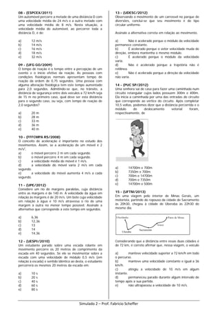08 - (ESPCEX/2011)
Um automóvel percorre a metade de uma distância D com
uma velocidade média de 24 m/s e a outra metade com
uma velocidade média de 8 m/s. Nesta situação, a
velocidade média do automóvel, ao percorrer toda a
distância D, é de:
a) 12 m/s
b) 14 m/s
c) 16 m/s
d) 18 m/s
e) 32 m/s
09 - (UFG GO/2009)
O tempo de reação é o tempo entre a percepção de um
evento e o início efetivo da reação. As pessoas com
condições fisiológicas normais apresentam tempo de
reação da ordem de 0,75 segundos. Uma pessoa com
alguma alteração fisiológica tem este tempo aumentado
para 2,0 segundos. Admitindo-se que, no trânsito, a
distância de segurança entre dois veículos a 72 km/h seja
de 15 m no primeiro caso, qual deve ser esta distância
para o segundo caso, ou seja, com tempo de reação de
2,0 segundos?
a) 20 m
b) 28 m
c) 33 m
d) 36 m
e) 40 m
10 - (FFFCMPA RS/2008)
O conceito de aceleração é importante no estudo dos
movimentos. Assim, se a aceleração de um móvel é 2
m/s2
,
a) o móvel percorre 2 m em cada segundo.
b) o móvel percorre 4 m em cada segundo.
c) a velocidade média do móvel é 1 m/s.
d) a velocidade do móvel varia 2 m/s em cada
segundo.
e) a velocidade do móvel aumenta 4 m/s a cada
segundo.
11 - (UPE/2012)
Considere um rio de margens paralelas, cuja distância
entre as margens é de 140 m. A velocidade da água em
relação às margens é de 20 m/s. Um bote cuja velocidade
em relação à água é 10 m/s atravessa o rio de uma
margem à outra no menor tempo possível. Assinale a
alternativa que corresponde a este tempo em segundos.
a) 6,36
b) 12,36
c) 13
d) 14
e) 14,36
12 - (UESPI/2010)
Um estudante parado sobre uma escada rolante em
movimento percorre os 20 metros de comprimento da
escada em 40 segundos. Se ele se movimentar sobre a
escada com uma velocidade de módulo 0,5 m/s (em
relação à escada) e sentido idêntico ao desta, o estudante
percorrerá os mesmos 20 metros da escada em:
a) 10 s
b) 20 s
c) 40 s
d) 60 s
e) 80 s
13 - (UDESC/2012)
Observando o movimento de um carrossel no parque de
diversões, conclui-se que seu movimento é do tipo
circular uniforme.
Assinale a alternativa correta em relação ao movimento.
a) Não é acelerado porque o módulo da velocidade
permanece constante.
b) É acelerado porque o vetor velocidade muda de
direção, embora mantenha o mesmo módulo.
c) É acelerado porque o módulo da velocidade
varia.
d) Não é acelerado porque a trajetória não é
retilínea.
e) Não é acelerado porque a direção da velocidade
não varia.
14 - (PUC SP/2012)
Uma senhora sai de casa para fazer uma caminhada num
circuito retangular cujos lados possuem 300m e 400m.
Ela inicia a caminhada por uma das entradas do circuito
que corresponde ao vértice do circuito. Após completar
10,5 voltas, podemos dizer que a distância percorrida e o
módulo do deslocamento vetorial foram,
respectivamente, de
a) 14700m e 700m
b) 7350m e 700m
c) 700m e 14700m
d) 700m e 7350m
e) 14700m e 500m
15 - (UFTM/2013)
Em uma viagem pelo interior de Minas Gerais, um
motorista, partindo do repouso da cidade de Sacramento
às 20h30, chegou à cidade de Uberaba às 22h30 do
mesmo dia.
Considerando que a distância entre essas duas cidades é
de 72 km, é correto afirmar que, nessa viagem, o veículo
a) manteve velocidade superior a 72 km/h em todo
o percurso.
b) manteve uma velocidade constante e igual a 36
km/h.
c) atingiu a velocidade de 10 m/s em algum
instante.
d) permaneceu parado durante algum intervalo de
tempo após a sua partida.
e) não ultrapassou a velocidade de 10 m/s.
Simulado 2 – Prof. Fabricio Scheffer
 