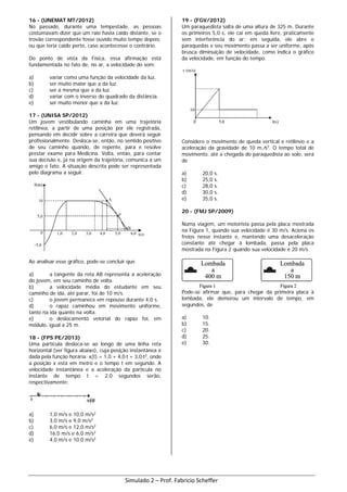 16 - (UNEMAT MT/2012)
No passado, durante uma tempestade, as pessoas
costumavam dizer que um raio havia caído distante, se o
trovão correspondente fosse ouvido muito tempo depois;
ou que teria caído perto, caso acontecesse o contrário.
Do ponto de vista da Física, essa afirmação está
fundamentada no fato de, no ar, a velocidade do som:
a) variar como uma função da velocidade da luz.
b) ser muito maior que a da luz.
c) ser a mesma que a da luz.
d) variar com o inverso do quadrado da distância.
e) ser muito menor que a da luz.
17 - (UNISA SP/2012)
Um jovem vestibulando caminha em uma trajetória
retilínea, a partir de uma posição por ele registrada,
pensando em decidir sobre a carreira que deverá seguir
profissionalmente. Desloca-se, então, no sentido positivo
de seu caminho quando, de repente, para e resolve
prestar exame para Medicina. Volta, então, para contar
sua decisão e, já na origem da trajetória, comunica a um
amigo o fato. A situação descrita pode ser representada
pelo diagrama a seguir.
Ao analisar esse gráfico, pode-se concluir que
a) a tangente da reta AB representa a aceleração
do jovem, em seu caminho de volta.
b) a velocidade média do estudante em seu
caminho de ida, até parar, foi de 10 m/s.
c) o jovem permanece em repouso durante 4,0 s.
d) o rapaz caminhou em movimento uniforme,
tanto na ida quanto na volta.
e) o deslocamento vetorial do rapaz foi, em
módulo, igual a 25 m.
18 - (FPS PE/2013)
Uma partícula desloca-se ao longo de uma linha reta
horizontal (ver figura abaixo), cuja posição instantânea é
dada pela função horária: x(t) = 1,0 + 4,0⋅t + 3,0⋅t2
, onde
a posição x está em metro e o tempo t em segundo. A
velocidade instantânea e a aceleração da partícula no
instante de tempo t = 2,0 segundos serão,
respectivamente:
a) 1,0 m/s e 10,0 m/s2
b) 3,0 m/s e 9,0 m/s2
c) 6,0 m/s e 12,0 m/s2
d) 16,0 m/s e 6,0 m/s2
e) 4,0 m/s e 10,0 m/s2
19 - (FGV/2012)
Um paraquedista salta de uma altura de 325 m. Durante
os primeiros 5,0 s, ele cai em queda livre, praticamente
sem interferência do ar; em seguida, ele abre o
paraquedas e seu movimento passa a ser uniforme, após
brusca diminuição de velocidade, como indica o gráfico
da velocidade, em função do tempo.
Considere o movimento de queda vertical e retilíneo e a
aceleração da gravidade de 10 m ∕s2
. O tempo total de
movimento, até a chegada do paraquedista ao solo, será
de
a) 20,0 s.
b) 25,0 s.
c) 28,0 s.
d) 30,0 s.
e) 35,0 s.
20 - (FMJ SP/2009)
Numa viagem, um motorista passa pela placa mostrada
na Figura 1, quando sua velocidade é 30 m/s. Aciona os
freios nesse instante e, mantendo uma desaceleração
constante até chegar à lombada, passa pela placa
mostrada na Figura 2 quando sua velocidade é 20 m/s.
Pode-se afirmar que, para chegar da primeira placa à
lombada, ele demorou um intervalo de tempo, em
segundos, de
a) 10.
b) 15.
c) 20.
d) 25.
e) 30.
Simulado 2 – Prof. Fabricio Scheffer
 