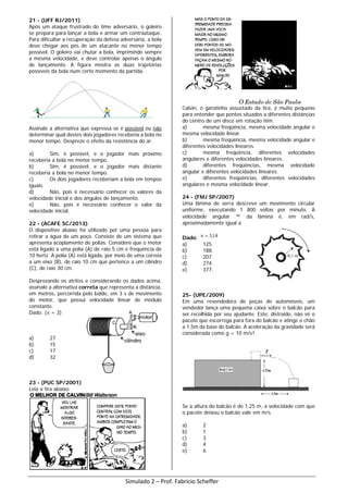21 - (UFF RJ/2011)
Após um ataque frustrado do time adversário, o goleiro
se prepara para lançar a bola e armar um contraataque.
Para dificultar a recuperação da defesa adversária, a bola
deve chegar aos pés de um atacante no menor tempo
possível. O goleiro vai chutar a bola, imprimindo sempre
a mesma velocidade, e deve controlar apenas o ângulo
de lançamento. A figura mostra as duas trajetórias
possíveis da bola num certo momento da partida.
Assinale a alternativa que expressa se é possível ou não
determinar qual destes dois jogadores receberia a bola no
menor tempo. Despreze o efeito da resistência do ar.
a) Sim, é possível, e o jogador mais próximo
receberia a bola no menor tempo.
b) Sim, é possível, e o jogador mais distante
receberia a bola no menor tempo.
c) Os dois jogadores receberiam a bola em tempos
iguais.
d) Não, pois é necessário conhecer os valores da
velocidade inicial e dos ângulos de lançamento.
e) Não, pois é necessário conhecer o valor da
velocidade inicial.
22 - (ACAFE SC/2013)
O dispositivo abaixo foi utilizado por uma pessoa para
retirar a água de um poço. Consiste de um sistema que
apresenta acoplamento de polias. Considere que o motor
está ligado a uma polia (A) de raio 5 cm e frequência de
10 hertz. A polia (A) está ligada, por meio de uma correia
a um eixo (B), de raio 10 cm que pertence a um cilindro
(C), de raio 30 cm.
Desprezando os atritos e considerando os dados acima,
assinale a alternativa correta que representa a distância,
em metros, percorrida pelo balde, em 3 s de movimento
do motor, que possui velocidade linear de módulo
constante.
Dado: (π = 3)
a) 27
b) 15
c) 17
d) 32
23 - (PUC SP/2001)
Leia a tira abaixo.
Calvin, o garotinho assustado da tira, é muito pequeno
para entender que pontos situados a diferentes distâncias
do centro de um disco em rotação têm:
a) mesma freqüência, mesma velocidade angular e
mesma velocidade linear.
b) mesma freqüência, mesma velocidade angular e
diferentes velocidades lineares.
c) mesma freqüência, diferentes velocidades
angulares e diferentes velocidades lineares.
d) diferentes freqüências, mesma velocidade
angular e diferentes velocidades lineares.
e) diferentes freqüências, diferentes velocidades
angulares e mesma velocidade linear.
24 - (FMJ SP/2007)
Uma lâmina de serra descreve um movimento circular
uniforme, executando 1 800 voltas por minuto. A
velocidade angular ω da lâmina é, em rad/s,
aproximadamente igual a
Dado: 14,3=π
a) 125.
b) 188.
c) 207.
d) 274.
e) 377.
25- (UPE/2009)
Em uma revendedora de peças de automóveis, um
vendedor lança uma pequena caixa sobre o balcão para
ser recolhida por seu ajudante. Este, distraído, não vê o
pacote que escorrega para fora do balcão e atinge o chão
a 1,5m da base do balcão. A aceleração da gravidade será
considerada como g = 10 m/s².
Se a altura do balcão é de 1,25 m, a velocidade com que
o pacote deixou o balcão vale em m/s
a) 2
b) 1
c) 3
d) 4
e) 6
Simulado 2 – Prof. Fabricio Scheffer
 