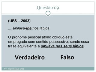 Questão 08 (UFS – 2003) ... sibilava- lhe  nos lábios O pronome pessoal átono oblíquo está empregado com sentido possessivo, sendo essa frase equivalente a  sibilava nos seus lábios . Falso Verdadeiro Prof. Jorge Henrique - 2009 