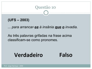 Questão 09 Falso Verdadeiro (UFS – 2003) ... para arrancar- se  à insânia  que   o  invadia. As três palavras grifadas na frase acima classificam-se como pronomes. Prof. Jorge Henrique - 2009 