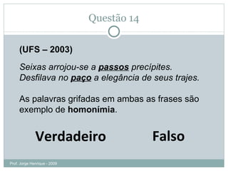 Questão 13 (UFS – 2003) Seixas arrojou-se a  passos  precípites. Desfilava no  paço  a elegância de seus trajes. As palavras grifadas em ambas as frases são exemplo de  homonímia . Falso Verdadeiro Prof. Jorge Henrique - 2009 Palácio, corte, residência do rei. 