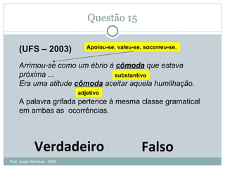 Questão 15 (UFS – 2003) Arrimou-se como um ébrio à  cômoda  que estava próxima ... Era uma atitude  cômoda  aceitar aquela humilhação. A palavra grifada pertence à mesma classe gramatical em ambas as  ocorrências. Verdadeiro Falso Apoiou-se, valeu-se, socorreu-se. substantivo adjetivo Prof. Jorge Henrique - 2009 