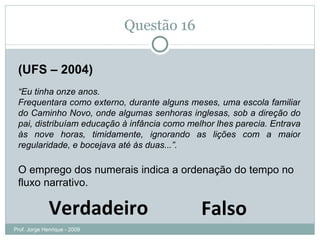 Questão 16 (UFS – 2004) “ Eu tinha onze anos. Frequentara como externo, durante alguns meses, uma escola familiar do Caminho Novo, onde algumas senhoras inglesas, sob a direção do pai, distribuíam educação à infância como melhor lhes parecia. Entrava às nove horas, timidamente, ignorando as lições com a maior regularidade, e bocejava até às duas...”. O emprego dos numerais indica a ordenação do tempo no fluxo narrativo. Verdadeiro Falso Prof. Jorge Henrique - 2009 