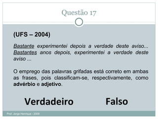 Questão 17 (UFS – 2004) Bastante  experimentei depois a verdade deste aviso...  Bastantes  anos depois, experimentei a verdade deste aviso ...  O emprego das palavras grifadas está correto em ambas as frases, pois classificam-se, respectivamente, como  advérbio  e  adjetivo . Prof. Jorge Henrique - 2009 Verdadeiro Falso 