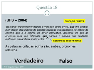 Questão 18 (UFS – 2004) “ Bastante experimentei depois a verdade deste aviso,  que  me despia, num gesto, das ilusões de criança educada exoticamente na estufa de carinho que é o regime do amor doméstico, diferente do que se encontra fora, tão diferente,  que  parece o poema dos cuidados maternos um artifício sentimental...” As palavras grifadas acima são, ambas, pronomes relativos. Verdadeiro Falso Pronome relativo Conjunção subordinativa Prof. Jorge Henrique - 2009 