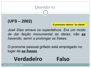 Questão 01  Verdadeiro Falso (UFS – 2002) José Dias amava os superlativos. Era um modo de dar feição monumental às ideias; não  as  havendo, servir a prolongar as frases. O pronome pessoal grifado está empregado no lugar de  as frases . O pronome retoma “as ideias” Prof. Jorge Henrique - 2009 