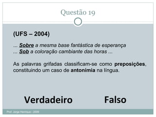 Questão 19 (UFS – 2004) ...  Sobre  a mesma base fantástica de esperança  ...  Sob  a coloração cambiante das horas ...  As palavras grifadas classificam-se como  preposições , constituindo um caso de  antonímia  na língua. Falso Verdadeiro Prof. Jorge Henrique - 2009 