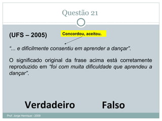 Questão 21  (UFS – 2005) “ ... e dificilmente consentiu em aprender a dançar”.  O significado original da frase acima está corretamente reproduzido em  “foi com muita dificuldade que aprendeu a dançar” . Verdadeiro Falso Concordou, aceitou. Prof. Jorge Henrique - 2009 