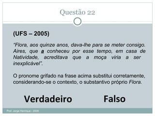 Questão 22 (UFS – 2005) “ Flora, aos quinze anos, dava-lhe para se meter consigo. Aires, que  a  conheceu por esse tempo, em casa de Natividade, acreditava que a moça viria a ser  inexplicável”. O pronome grifado na frase acima substitui corretamente, considerando-se o contexto, o substantivo próprio  Flora. Falso Verdadeiro Prof. Jorge Henrique - 2009 