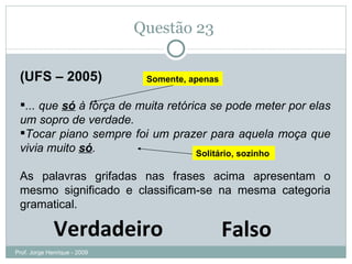 Questão 23  (UFS – 2005) ... que  só  à força de muita retórica se pode meter por elas um sopro de verdade.  Tocar piano sempre foi um prazer para aquela moça que vivia muito  só .  As palavras grifadas nas frases acima apresentam o mesmo significado e classificam-se na mesma categoria gramatical. Verdadeiro Falso Somente, apenas Solitário, sozinho Prof. Jorge Henrique - 2009 