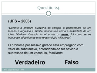 Questão 24 (UFS – 2006) “ Durante a primeira quinzena do colégio, o pensamento de um feriado e regresso à família inebriou-me como a ansiedade de um ideal fabuloso. Quando tornei a ver os  meus , foi como se os houvesse adquirido de uma ressurreição milagrosa”. O pronome possessivo grifado está empregado com valor de substantivo, entendendo-se ter havido a supressão de um vocábulo,  familiares. Falso Verdadeiro Prof. Jorge Henrique - 2009 