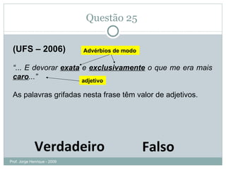 Questão 25  (UFS – 2006) “ ... E devorar  exata  e  exclusivamente  o que me era mais  caro ...”  As palavras grifadas nesta frase têm valor de adjetivos. Verdadeiro Falso Advérbios de modo adjetivo Prof. Jorge Henrique - 2009 