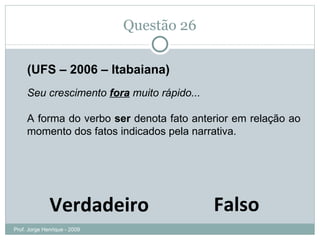 Questão 26 (UFS – 2006 – Itabaiana) Seu crescimento  fora  muito rápido...  A forma do verbo  ser  denota fato anterior em relação ao momento dos fatos indicados pela narrativa. Falso Verdadeiro Prof. Jorge Henrique - 2009 