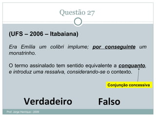 Questão 27  (UFS – 2006 – Itabaiana) Era Emília um colibri implume;  por conseguinte  um monstrinho.  O termo assinalado tem sentido equivalente a  conquanto , e introduz uma ressalva, considerando-se  o contexto. Verdadeiro Falso Conjunção concessiva Prof. Jorge Henrique - 2009 