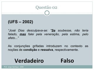 Questão 02  Falso Verdadeiro (UFS – 2002) “ José Dias desculpava-se: " Se  soubesse, não teria falado,  mas  falei pela veneração, pela estima, pelo afeto...” As conjunções grifadas introduzem no contexto as noções de  condição  e  ressalva , respectivamente. Prof. Jorge Henrique - 2009 Conjunção subordinativa condicional Conjunção coordenativa adversativa 