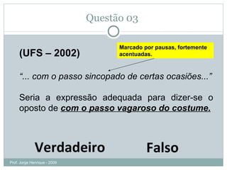 Questão 03  (UFS – 2002) “ ... com o passo sincopado de certas ocasiões...” Seria a expressão adequada para dizer-se o oposto de  com o passo vagaroso do costume . Verdadeiro Falso Marcado por pausas, fortemente acentuadas. Prof. Jorge Henrique - 2009 