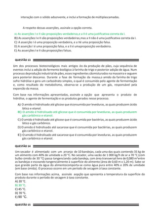 interação com o sólido adsorvente, e inclui a formação de múltiplascamadas.
A respeito dessas asserções, assinale a opção correta.
A) As asserções I e II são proposições verdadeiras,e a II é uma justificativa correta da I.
B) As asserções I e II são proposições verdadeiras,mas a II não é uma justificativa correta da I.
C) A asserção I é uma proposição verdadeira, e a IIé uma proposição falsa.
D) A asserção I é uma proposição falsa, e a II é umaproposição verdadeira.
E) As asserções I e II são proposições falsas.
QUESTÃO 13
Um dos processos biotecnológicos mais antigos éo da produção de pães, cuja sequência de
eventos inclui a adição do fermento biológico à farinha de trigo e posterior adição de água. Num
processo deprodução industrialdepães,esses ingredientes sãomisturados na masseira e seguem
para posterior descanso. Durante a fase de formação da massa,o amido da farinha de trigo
sofre hidrólise e gera um carboidrato simples, o qual é consumido pelo agente de fermentação
e, como resultado do metabolismo, observa-se a produção de um gás, responsável pela
expansão da massa.
Com base nas informações apresentadas, assinale a opção que apresenta o produto de
hidrólise, o agente de fermentação e os produtos gerados nesse processo.
A) O amido é hidrolisado até glicose que éconsumida por leveduras, as quais produzem ácido
lático e etanol.
B) O amido é hidrolisado até glicose que é consumida por leveduras, as quais produzem
gás carbônico e etanol.
C) O amido é hidrolisado até glicose que é consumida por bactérias, as quais produzem ácido
lático e gás carbônico.
D) O amido é hidrolisado até sacarose que é consumida por bactérias, as quais produzem
gás carbônico e etanol.
E) O amido é hidrolisado até sacarose que é consumida por leveduras, as quais produzem
gás carbônico e etanol.
QUESTÃO 14
Um secador é alimentado com um arranjo de 10 bandejas, cada uma das quais contendo 35 kg de
um alimento com 40% de umidade a 20 °C. No secador, uma vazão de 1 000 kg/h de ar a 70 °C (com
bulbo úmido de 30 °C) passa tangenciando cada bandeja, com área transversal livre de 0,080 m2entre
as bandejas e escoando tangencialmente à superfície do alimento (área de 0,60 m x 1,20 m). Sabe-se
que grande parte da água do alimentocomporta-se como água pura entre 40% e 20% de umidade
(em base úmida). O processo ocorre em um período de secagem à taxa constante.
Com base nas informações acima, assinale aopção que apresenta a temperatura da superfície do
produto durante o período de secagem à taxa constante.
A) 20 °C.
B) 30 °C.
C) 45 °C.
D) 70 °C.
E) 90 °C.
QUESTÃO 15
 