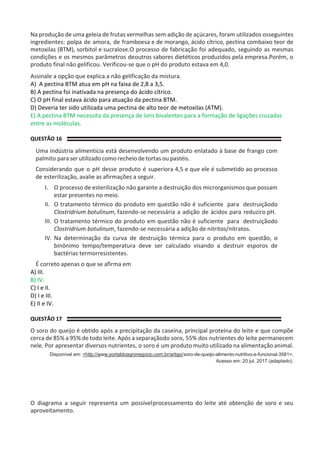 Na produção de uma geleia de frutas vermelhas sem adição de açúcares, foram utilizados osseguintes
ingredientes: polpa de amora, de framboesa e de morango, ácido cítrico, pectina combaixo teor de
metoxilas (BTM), sorbitol e sucralose.O processo de fabricação foi adequado, seguindo as mesmas
condições e os mesmos parâmetros deoutros sabores dietéticos produzidos pela empresa.Porém, o
produto final não gelificou. Verificou-se que o pH do produto estava em 4,0.
Assinale a opção que explica a não gelificação da mistura.
A) A pectina BTM atua em pH na faixa de 2,8 a 3,5.
B) A pectina foi inativada na presença do ácido cítrico.
C) O pH final estava ácido para atuação da pectina BTM.
D) Deveria ter sido utilizada uma pectina de alto teor de metoxilas (ATM).
E) A pectina BTM necessita da presença de íons bivalentes para a formação de ligações cruzadas
entre as moléculas.
QUESTÃO 16
Uma indústria alimentícia está desenvolvendo um produto enlatado à base de frango com
palmito para ser utilizado como recheio de tortas ou pastéis.
Considerando que o pH desse produto é superiora 4,5 e que ele é submetido ao processo
de esterilização, avalie as afirmações a seguir.
I. O processo de esterilização não garante a destruição dos microrganismos que possam
estar presentes no meio.
II. O tratamento térmico do produto em questão não é suficiente para destruiçãodo
Clostridrium botulinum, fazendo-se necessária a adição de ácidos para reduziro pH.
III. O tratamento térmico do produto em questão não é suficiente para destruiçãodo
Clostridrium botulinum, fazendo-se necessária a adição de nitritos/nitratos.
IV. Na determinação da curva de destruição térmica para o produto em questão, o
binônimo tempo/temperatura deve ser calculado visando a destruir esporos de
bactérias termorresistentes.
É correto apenas o que se afirma em
A) III.
B) IV.
C) I e II.
D) I e III.
E) II e IV.
QUESTÃO 17
O soro do queijo é obtido após a precipitação da caseína, principal proteína do leite e que compõe
cerca de 85% a 95% de todo leite. Após a separaçãodo soro, 55% dos nutrientes do leite permanecem
nele. Por apresentar diversos nutrientes, o soro é um produto muito utilizado na alimentação animal.
Disponível em: <http://www.portaldoagronegocio.com.br/artigo/soro-de-queijo-alimento-nutritivo-e-funcional-3581>.
Acesso em: 20 jul. 2017 (adaptado).
O diagrama a seguir representa um possívelprocessamento do leite até obtenção de soro e seu
aproveitamento.
 
