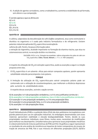 IV. A adição de agentes carreadores, como a maltodextrina, aumenta a estabilidade do pó formado,
sem alterar a sua composição.
É correto apenas o que se afirma em
A) I e II.
B) I e III.
C) II e IV.
D) I, III e IV.
E) II, III e IV.
QUESTÃO 20
A cafeína, subproduto da descafeinação do café (Caffea canephora), atua como estimulante e
diurético no organismo e é usada pela indústria farmacêutica e de refrigerante. Existem
patentes industriaisaplicandoCO2supercríticonaextraçãoda
cafeína do café. Porém, há pouca informação sobre
a extração da trigonelina, alcaloide importante na formação da vitamina niacina, que atua no
sistemanervoso central, na secreção da bile e no intestino.
SALDAÑA, M.D.A. et al.; Extração dos alcalóides: cafeína etrigonelina dos grãos de café com
CO2 supercrítico. Ciênc. Tecnol. Aliment., v. 17, n. 4, 1997 (adaptado).
A respeito da utilização de CO2 em extração supercrítica, avalie as asserções a seguir e a relação
proposta entre elas.
I. O CO2 supercrítico é um solvente eficaz para extrair compostos apolares, porém apresenta
solubilidade reduzida paracompostos mais polares.
PORQUE
II. A limitação da utilização de CO2 supercrítico para extrair compostos polares pode ser
contornada com a utilização de cossolventespolares, que melhoram a eficiência doprocesso
pelo aumento da solubilidadedo soluto.
A respeito dessas asserções, assinale a opção correta.
A) As asserções I e II são proposições verdadeiras, e a II é uma justificativa correta da I.
B) As asserções I e II são proposições verdadeiras, mas a II não é uma justificativa correta da I.
C) A asserção I é uma proposição verdadeira, e a II é uma proposição falsa.
D) A asserção I é uma proposição falsa, e a II é uma proposição verdadeira.
E) As asserções I e II são proposições falsas.
QUESTÃO 21
O poli-hidroxibutirato (PHB) e o poliácido lático (PLA) são dois poliésteres termoplásticos com
grande potencial para uso em aplicações industriais. As embalagens desenvolvidas com esses
materiais apresentam viabilidade e elevada biodegradabilidade. Porém, devido às suas
propriedades mecânicas individuais, esses filmes, muitas vezes, necessitam de modificações
para melhorar seu desempenho. Umaalternativa para aprimorar essas propriedades mecânicas
é o desenvolvimento de misturas poliméricas dePHB com PLA. Os gráficos a seguir representam
os resultados de uma análise de resistência ao impactoe de testes comparativos de ensaios de
tração de amostras de PHB, PLA e suas misturas em diferentes proporções (25/75, 50/50 e
 