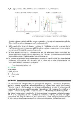 75/25),logoapósasuaobtençãoetambémapósdoisanosdeenvelhecimento.
Considerando os resultados obtidos para os ensaios de resistência ao impacto e de tração dos
diferentesfilmes poliméricos, avalie as afirmações a seguir.
I. O filme polimérico desenvolvido com a mistura de PHB/PLA envelhecida na proporção de
25/75 apresentou aumento superior a 100% na deformação antes da ruptura em comparação
com o mesmo filme obtido sem envelhecimento.
II. O filme polimérico composto exclusivamente por PLA apresentou menor resistência em
comparaçãocom o filme composto unicamente por PHB, pois o primeiro apresentou maior
deformação e ruptura gradual quando submetido a tração.
III. Os filmes que apresentaram maior resistência ao impacto foram aqueles que apresentaram
uma maior proporção de PHB, enquanto que os filmes com maiores proporções de PLA
mostraram-semenos resistentes ao impacto.
É correto o que se afirma em:
A) I, apenas.
B) III, apenas.
C) I e II, apenas.
D) II e III, apenas.
E) I, II e III.
QUESTÃO 22
Em um sistema de hidrogenação para produção de margarina, o supervisor de processo
pretendia elaborar uma sequência de manipulações dos valores de BP (banda proporcional),
Ti (tempo integral) e Td (tempo derivativo) para estabilização do controle de temperatura. O
controlador de temperatura do hidrogenador é baseado em PID, em que o elemento final de
controle é uma válvula reguladora de vazãode vapor na entrada da camisa do hidrogenador.
O processo iniciou-se com auto-tunning do sistema que apresentou os primeiros valores para
BP, Ti e Td comportou-se sem overshoot e permaneceu estável, com erro em regime
permanente, mas longe do setpoint de 150 °C. O resultado, sem as manipulações do supervisor
de processo, foi plotado e gerouos gráficos, tal como representado nas figuras a seguir.
 