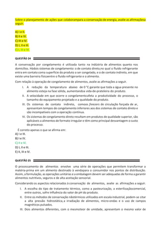 Sobre o planejamento de ações que colaborampara a conservação de energia, avalie as afirmaçõesa
seguir.
A) I e II.
B) II e IV.
C) III e IV.
D) I, II e III.
E) I, III e IV.
QUESTÃO 24
A conservação por congelamento é utilizada tanto na indústria de alimentos quanto nos
domicílios. Hádois sistemas de congelamento: o de contato direto,no qual o fluido refrigerante
entra em contato coma superfície do produto a ser congelado, e o de contato indireto, em que
existe uma barreira físicaentre o fluido refrigerante e o alimento.
Com relação à operação de congelamento de alimentos, avalie as afirmações a seguir.
I. A redução da temperatura abaixo de 0 °C garante que toda a água presente no
alimento esteja na fase sólida, aumentandoa vida-de-prateleira do produto.
II. A velocidade em que ocorre o congelamentoafeta a produtividade do processo, o
tamanho do equipamento projetado e a qualidade do produto.
III. Os sistemas de contato indireto, comoos freezers de circulação forçada de ar,
apresentam tempos de congelamento inferiores aos dos sistemas de contato direto e
são incompatíveis com a operação contínua.
IV. Os sistemas de congelamento direto resultam em produtos de qualidade superior, são
aplicáveis a alimentos de formato irregular e têm como principal desvantagem o custo
do processo.
É correto apenas o que se afirma em:
A) I e III.
B) I e IV.
C) II e IV.
D) I, II e III.
E) II, III e IV.
QUESTÃO 25
O processamento de alimentos envolve uma série de operações que permitem transformar a
matéria-prima em um alimento destinado à vendapara o consumidor nos pontos de distribuição.
Assim, a formulação, as operações unitárias e a embalagem devem ser adequadas de forma a garantir
alimentos nutritivos, seguros e de alta aceitação sensorial.
Considerando os aspectos relacionados à conservação de alimentos, avalie as afirmações a seguir.
I. A escolha do tipo de tratamento térmico, como a pasteurização, a esterilizaçãocomercial,
entre outros, sofre influência do valor de pH do produto.
II. Entre os métodos de conservação nãotérmicos utilizados em escala industrial, podem-se citar
a alta pressão hidrostática,a irradiação de alimentos, micro-ondas e o uso de campos
magnéticos pulsados.
III. Dois alimentos diferentes, com o mesmoteor de umidade, apresentam o mesmo valor de
 